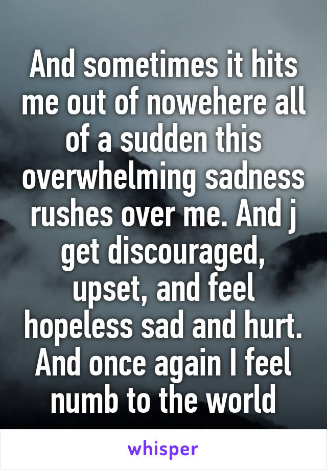 And sometimes it hits me out of nowehere all of a sudden this overwhelming sadness rushes over me. And j get discouraged, upset, and feel hopeless sad and hurt. And once again I feel numb to the world