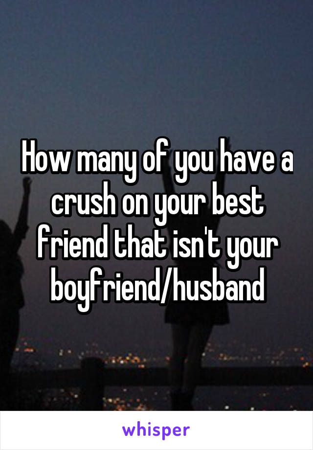 How many of you have a crush on your best friend that isn't your boyfriend/husband