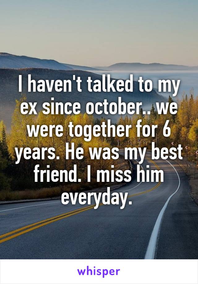 I haven't talked to my ex since october.. we were together for 6 years. He was my best friend. I miss him everyday. 