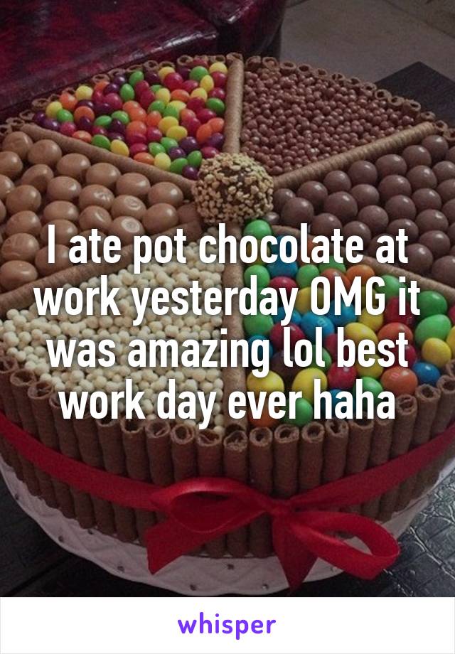 I ate pot chocolate at work yesterday OMG it was amazing lol best work day ever haha