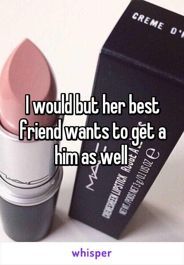 I would but her best friend wants to get a him as well 