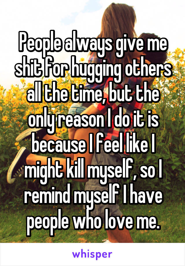 People always give me shit for hugging others all the time, but the only reason I do it is because I feel like I might kill myself, so I remind myself I have people who love me.