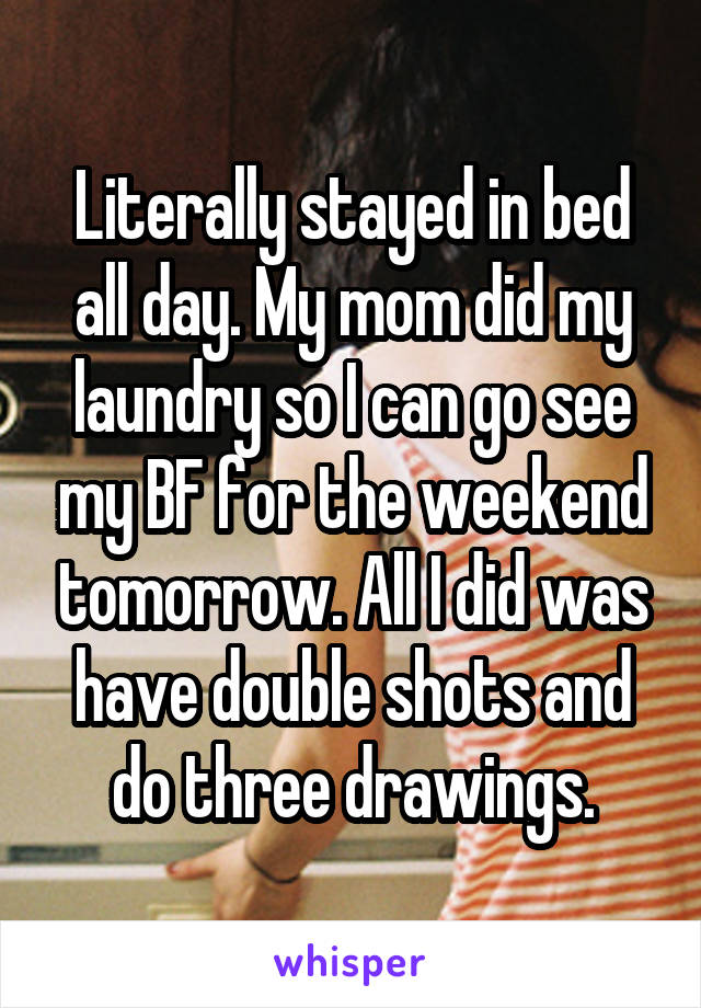 Literally stayed in bed all day. My mom did my laundry so I can go see my BF for the weekend tomorrow. All I did was have double shots and do three drawings.