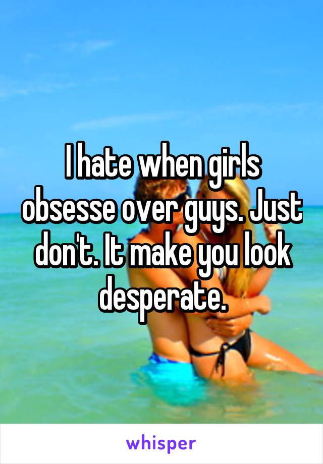 I hate when girls obsesse over guys. Just don't. It make you look desperate.