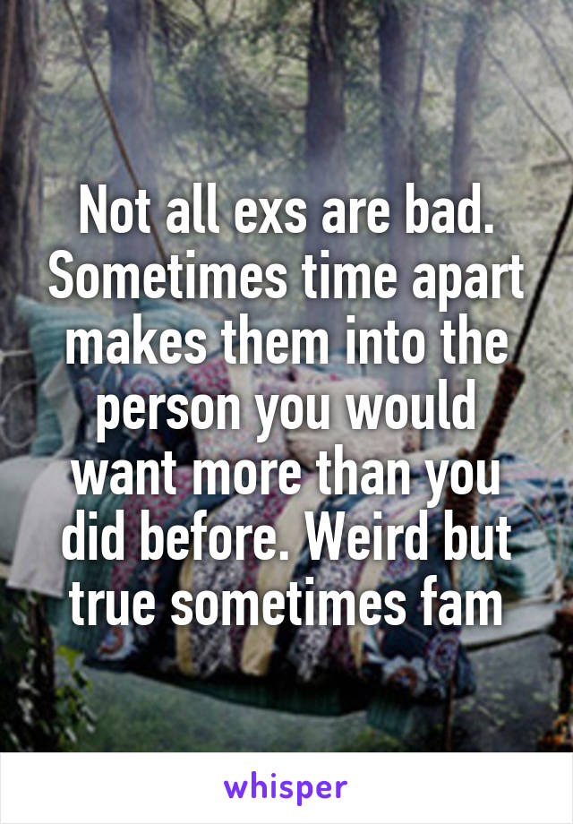 Not all exs are bad. Sometimes time apart makes them into the person you would want more than you did before. Weird but true sometimes fam