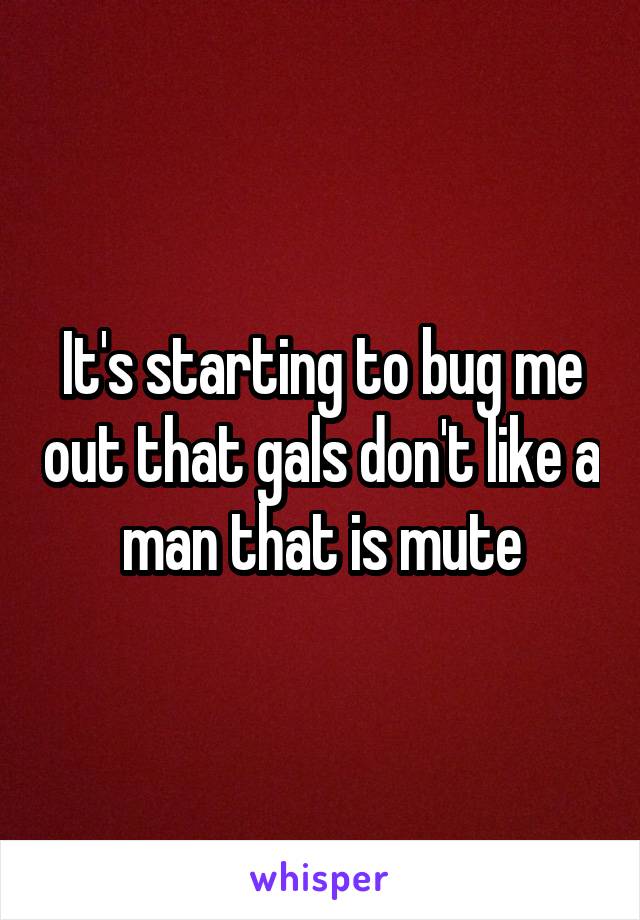 It's starting to bug me out that gals don't like a man that is mute