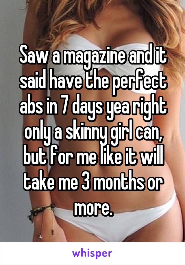 Saw a magazine and it said have the perfect abs in 7 days yea right only a skinny girl can, but for me like it will take me 3 months or more.