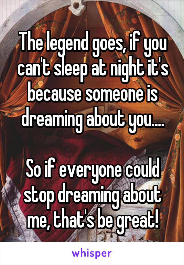 The legend goes, if you can't sleep at night it's because someone is dreaming about you....

So if everyone could stop dreaming about me, that's be great!