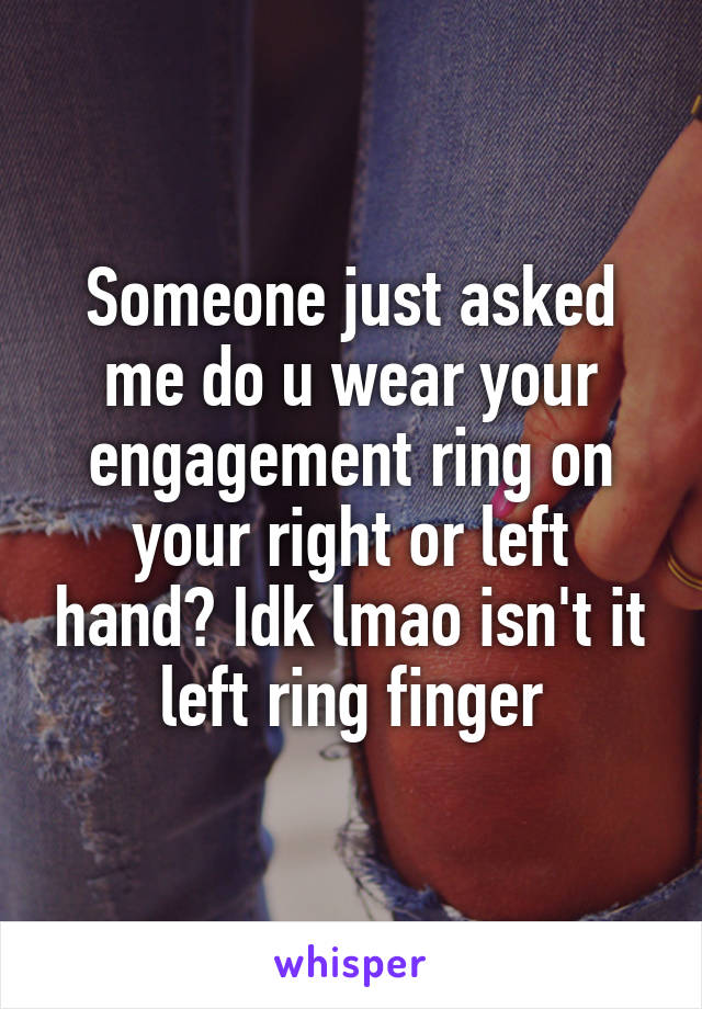 Someone just asked me do u wear your engagement ring on your right or left hand? Idk lmao isn't it left ring finger