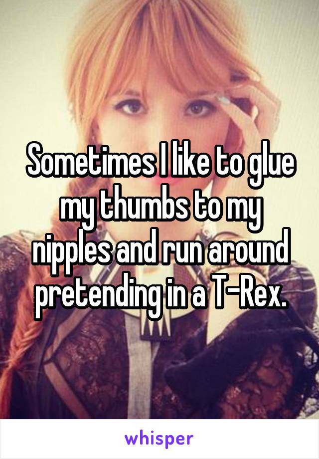 Sometimes I like to glue my thumbs to my nipples and run around pretending in a T-Rex.