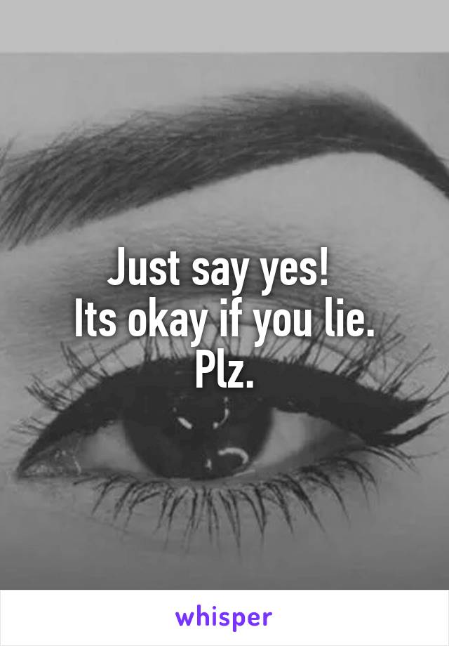 Just say yes! 
Its okay if you lie.
Plz.