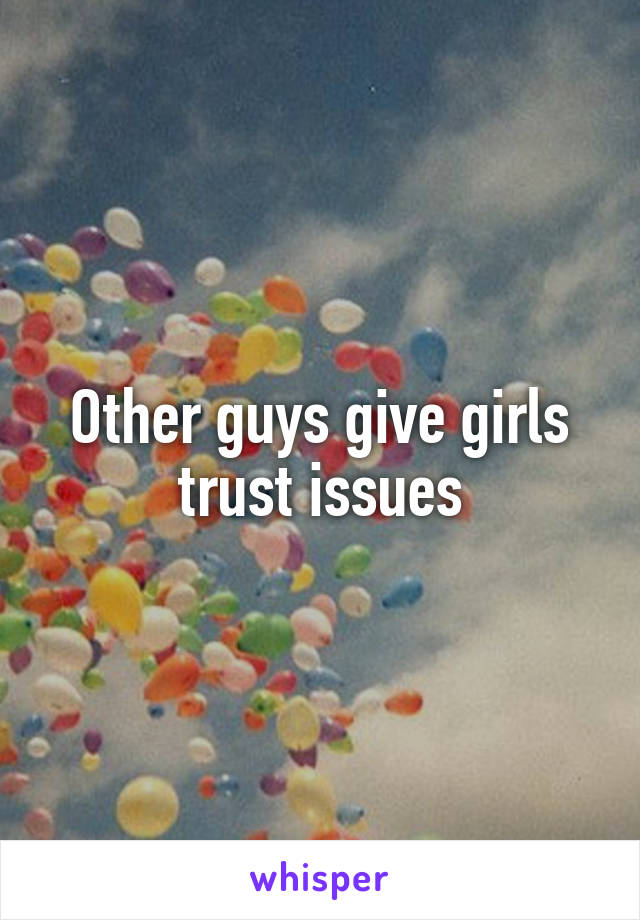 Other guys give girls trust issues