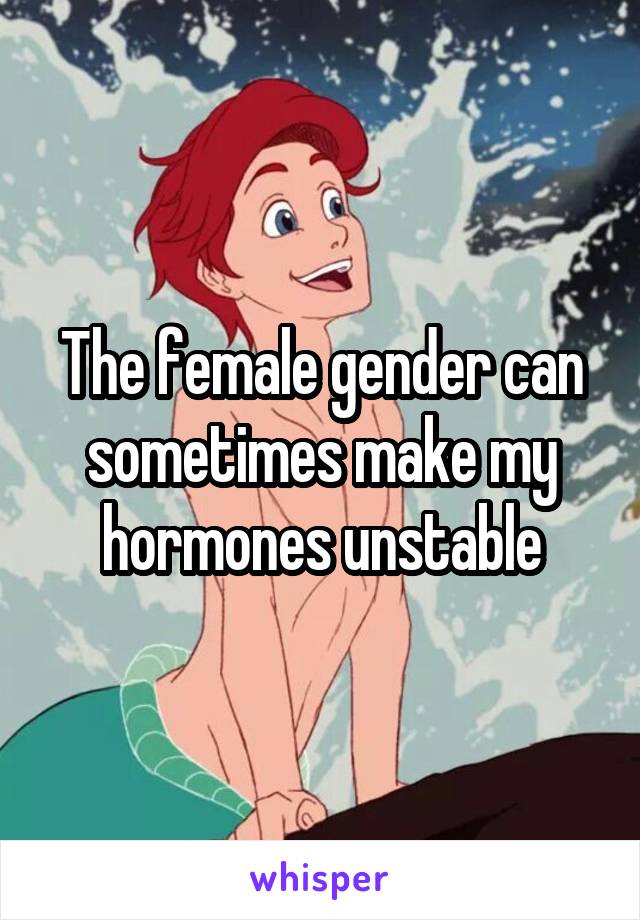 The female gender can sometimes make my hormones unstable