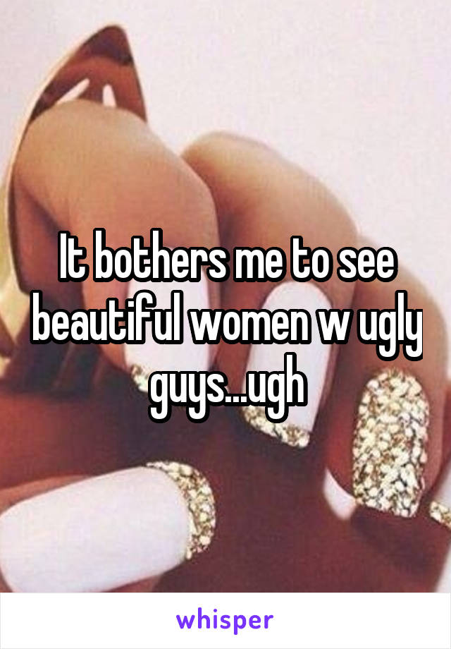 It bothers me to see beautiful women w ugly guys...ugh