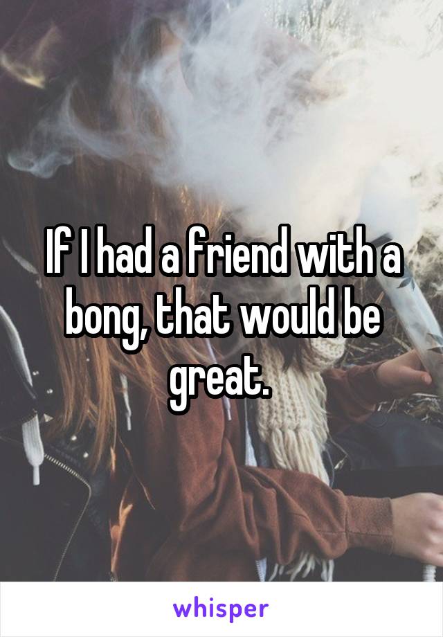 If I had a friend with a bong, that would be great. 