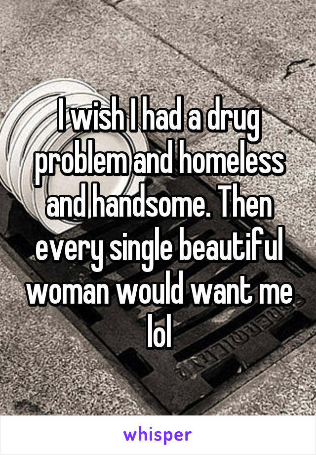 I wish I had a drug problem and homeless and handsome. Then every single beautiful woman would want me lol