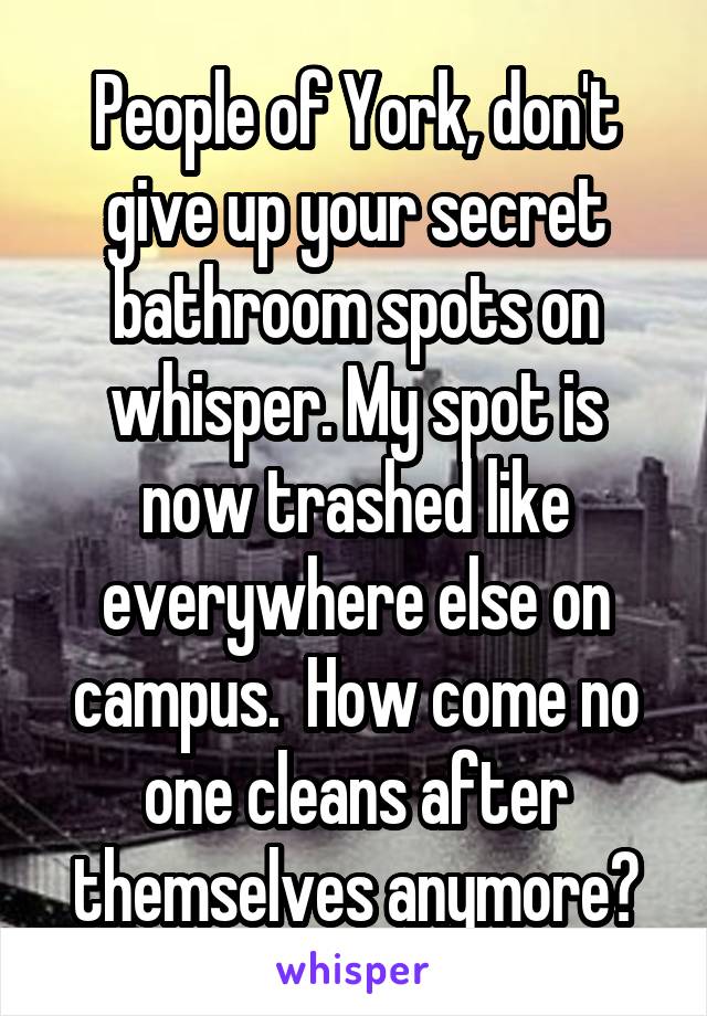 People of York, don't give up your secret bathroom spots on whisper. My spot is now trashed like everywhere else on campus.  How come no one cleans after themselves anymore?