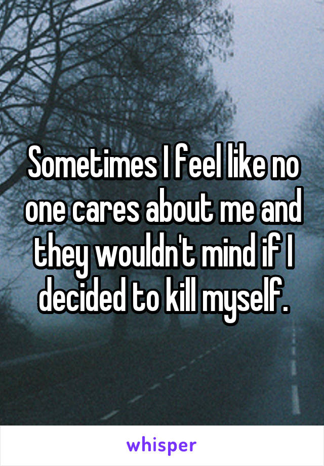 Sometimes I feel like no one cares about me and they wouldn't mind if I decided to kill myself.