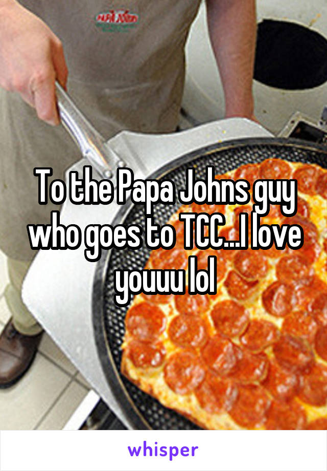 To the Papa Johns guy who goes to TCC...I love youuu lol
