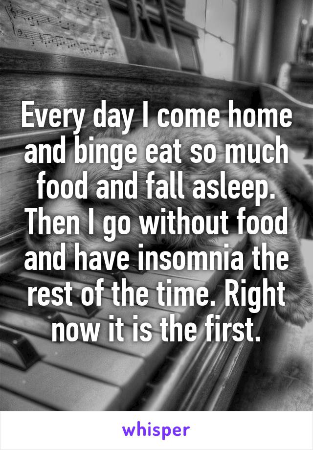 Every day I come home and binge eat so much food and fall asleep. Then I go without food and have insomnia the rest of the time. Right now it is the first.