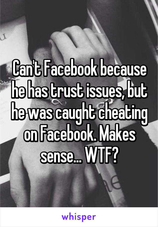 Can't Facebook because he has trust issues, but he was caught cheating on Facebook. Makes sense... WTF?