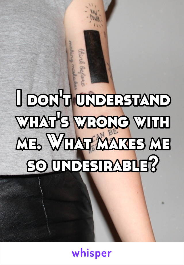 I don't understand what's wrong with me. What makes me so undesirable?