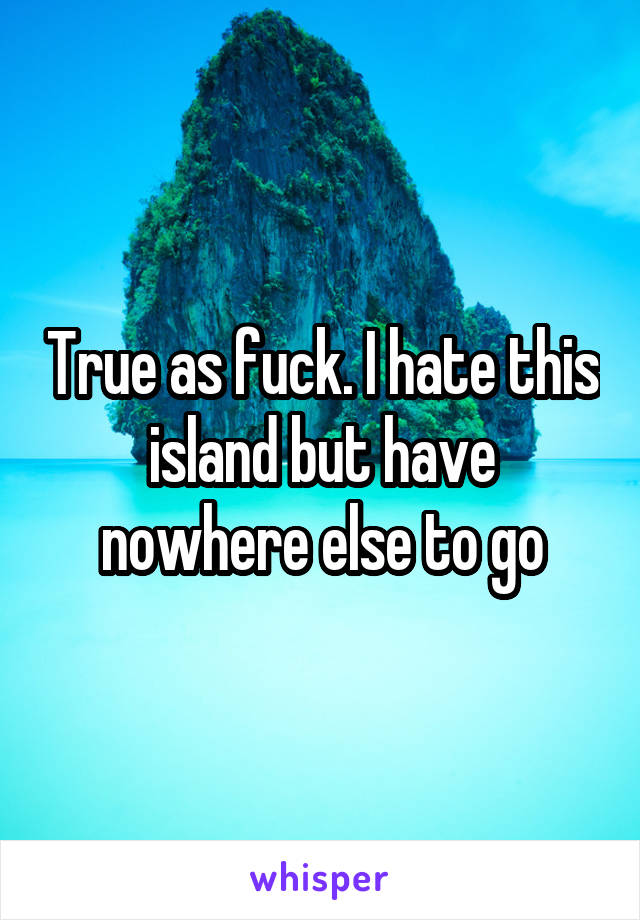 True as fuck. I hate this island but have nowhere else to go