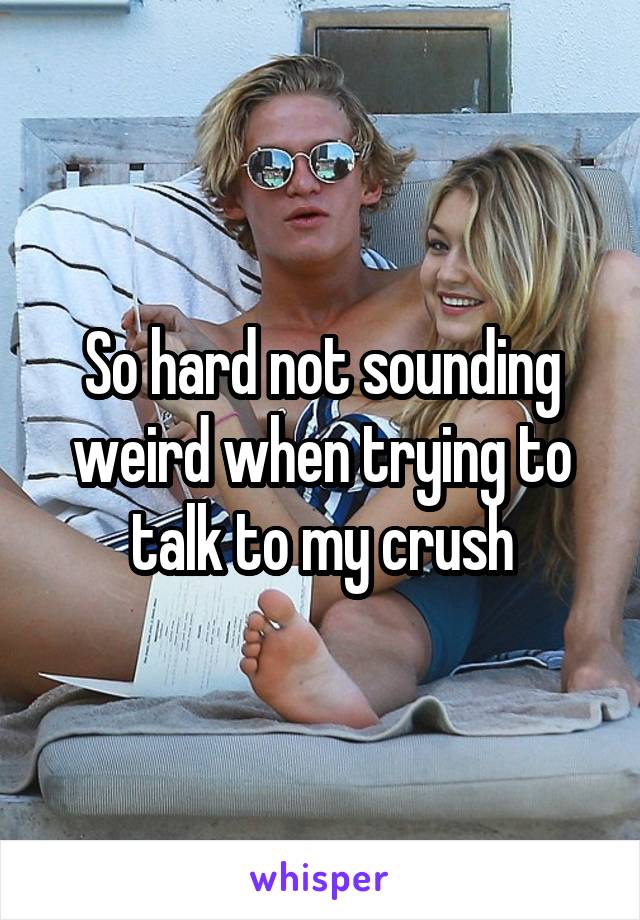 So hard not sounding weird when trying to talk to my crush