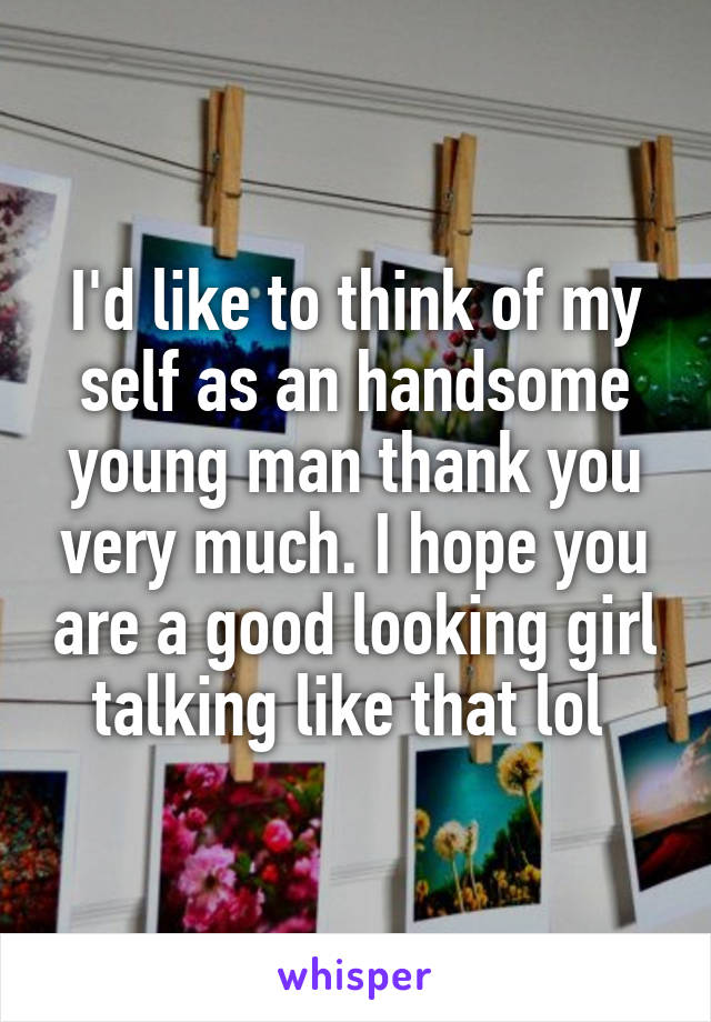 I'd like to think of my self as an handsome young man thank you very much. I hope you are a good looking girl talking like that lol 