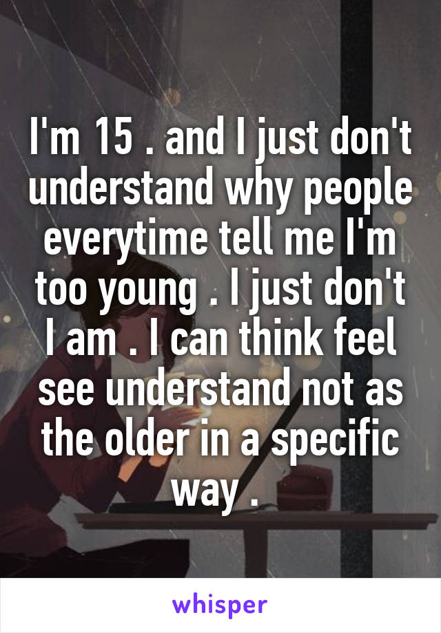 I'm 15 . and I just don't understand why people everytime tell me I'm too young . I just don't I am . I can think feel see understand not as the older in a specific way . 