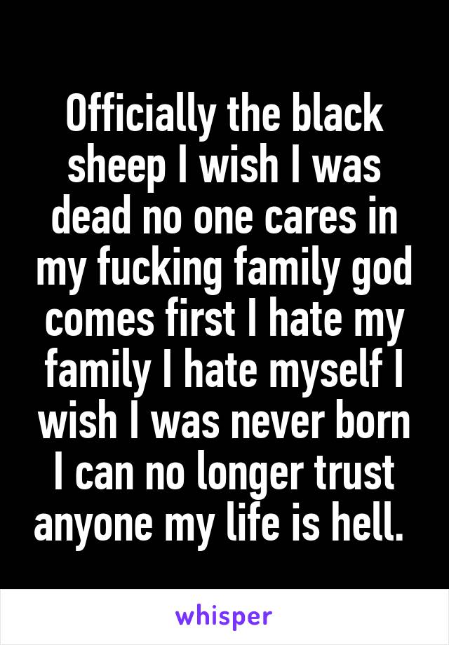 Officially the black sheep I wish I was dead no one cares in my fucking family god comes first I hate my family I hate myself I wish I was never born I can no longer trust anyone my life is hell. 