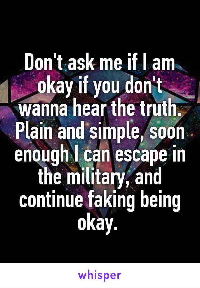 Don't ask me if I am okay if you don't wanna hear the truth. Plain and simple, soon enough I can escape in the military, and continue faking being okay. 