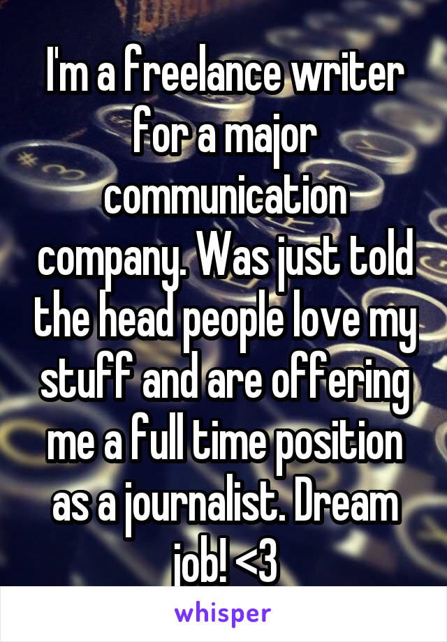 I'm a freelance writer for a major communication company. Was just told the head people love my stuff and are offering me a full time position as a journalist. Dream job! <3