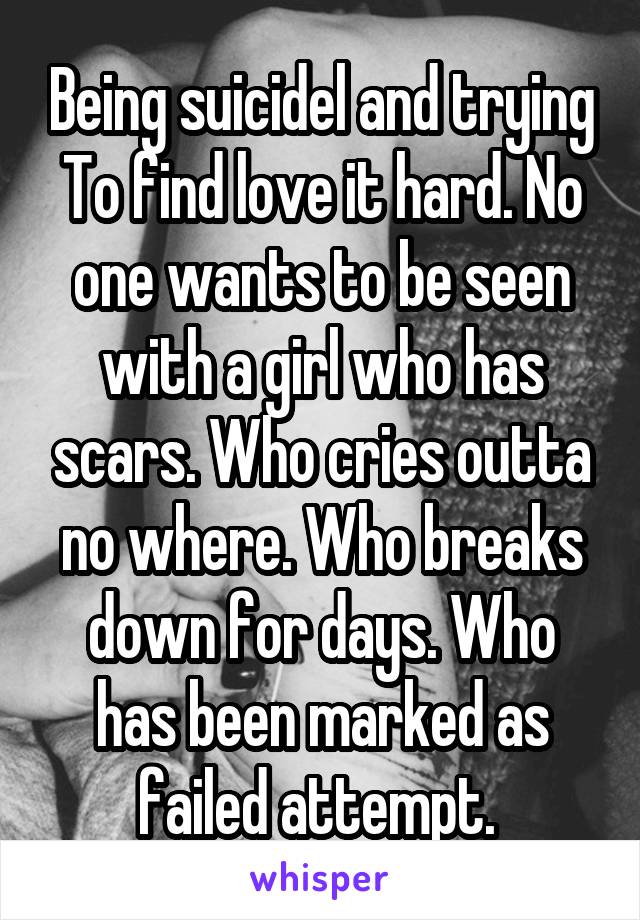 Being suicidel and trying To find love it hard. No one wants to be seen with a girl who has scars. Who cries outta no where. Who breaks down for days. Who has been marked as failed attempt. 