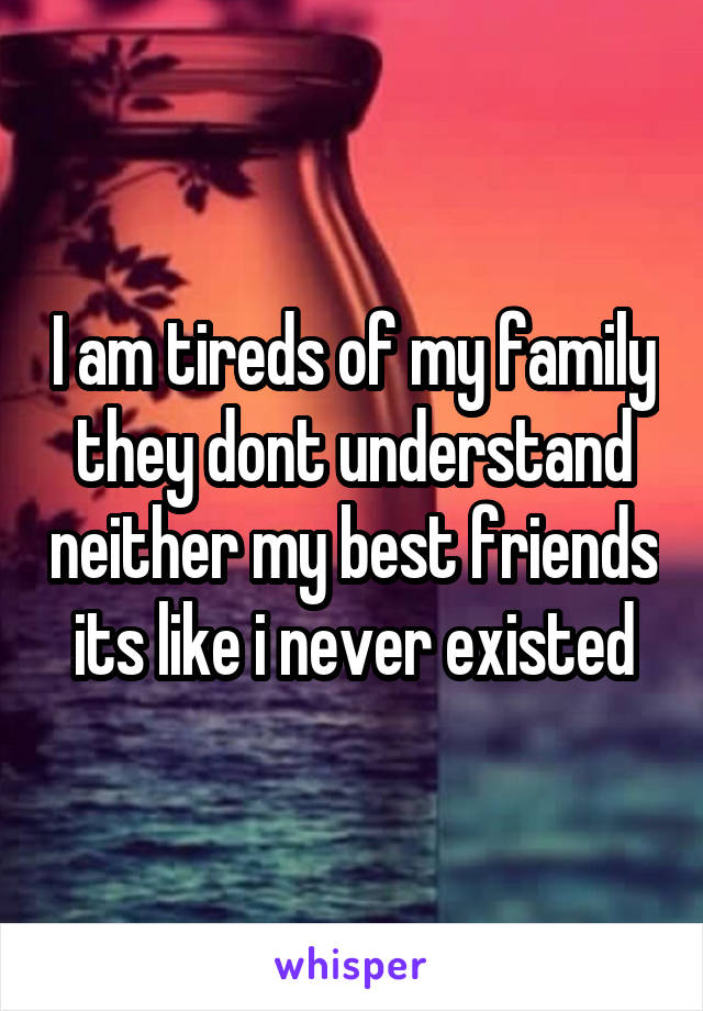 I am tireds of my family they dont understand neither my best friends its like i never existed