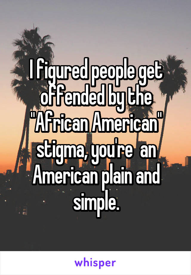 I figured people get offended by the "African American" stigma, you're  an American plain and simple.