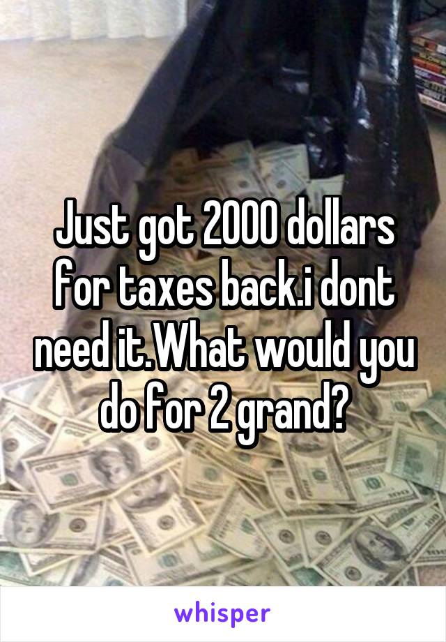 Just got 2000 dollars for taxes back.i dont need it.What would you do for 2 grand?