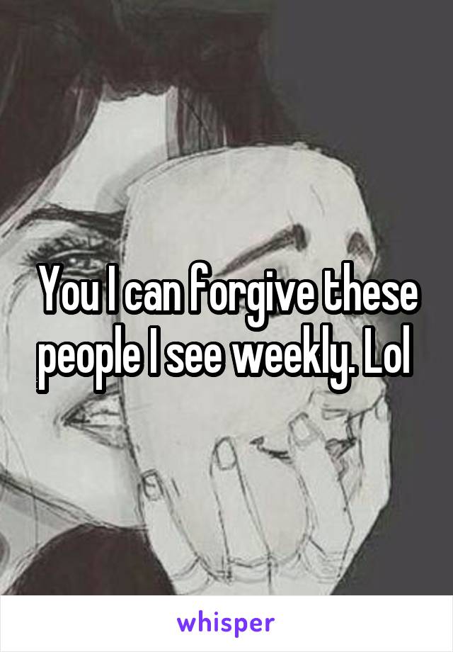 You I can forgive these people I see weekly. Lol 