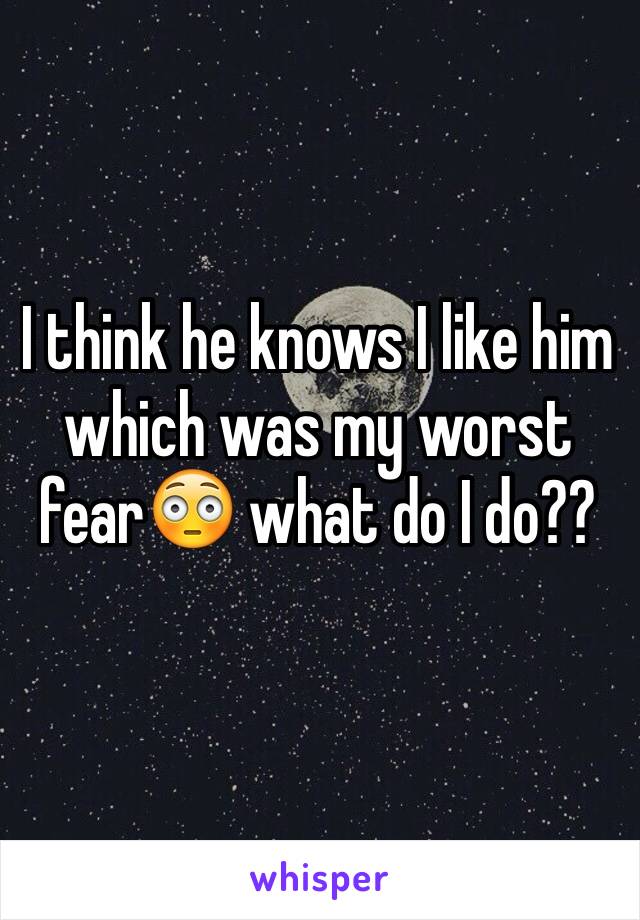 I think he knows I like him which was my worst fear😳 what do I do??