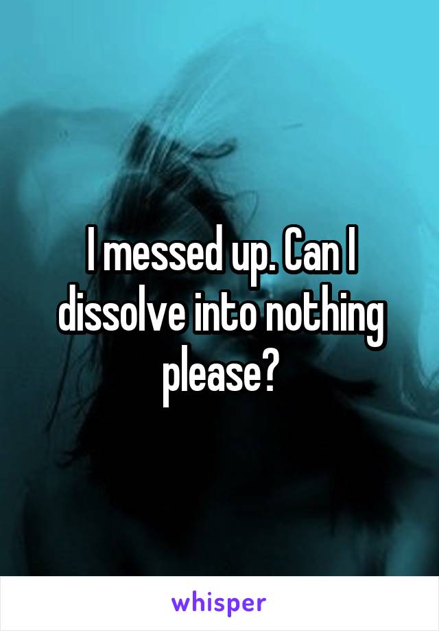 I messed up. Can I dissolve into nothing please?