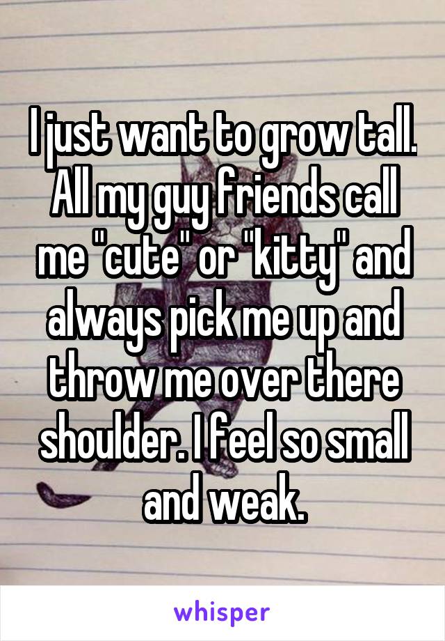 I just want to grow tall. All my guy friends call me "cute" or "kitty" and always pick me up and throw me over there shoulder. I feel so small and weak.