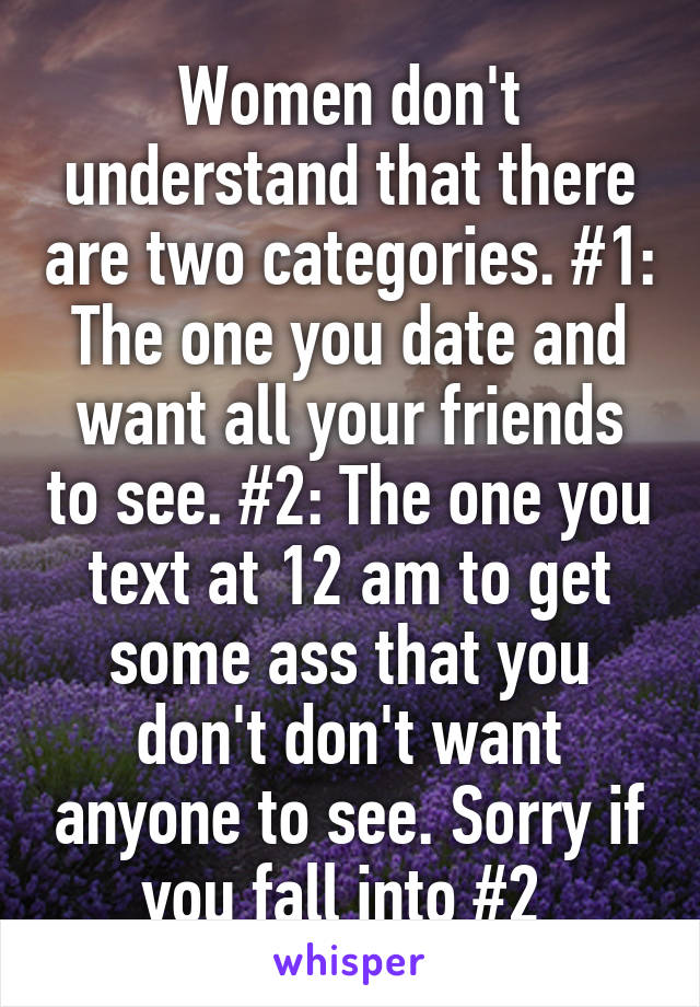 Women don't understand that there are two categories. #1: The one you date and want all your friends to see. #2: The one you text at 12 am to get some ass that you don't don't want anyone to see. Sorry if you fall into #2 