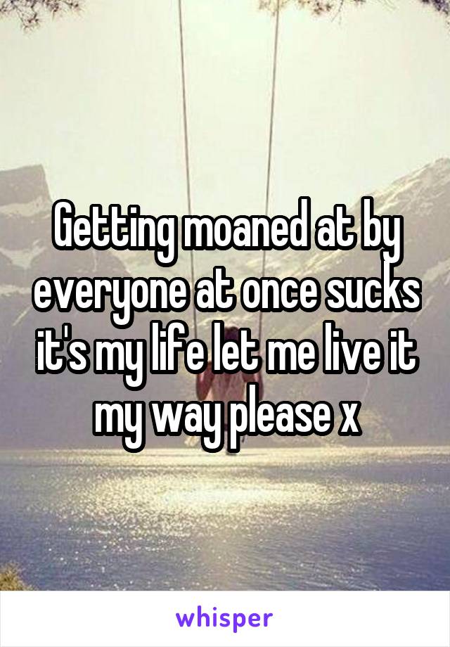 Getting moaned at by everyone at once sucks it's my life let me live it my way please x