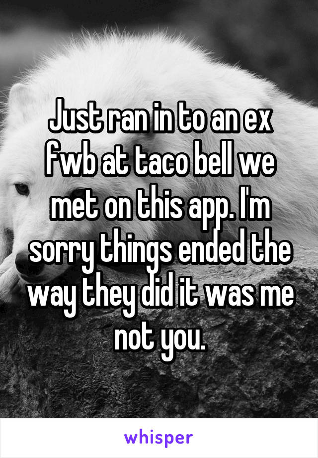 Just ran in to an ex fwb at taco bell we met on this app. I'm sorry things ended the way they did it was me not you.