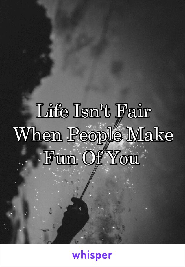 Life Isn't Fair When People Make Fun Of You 