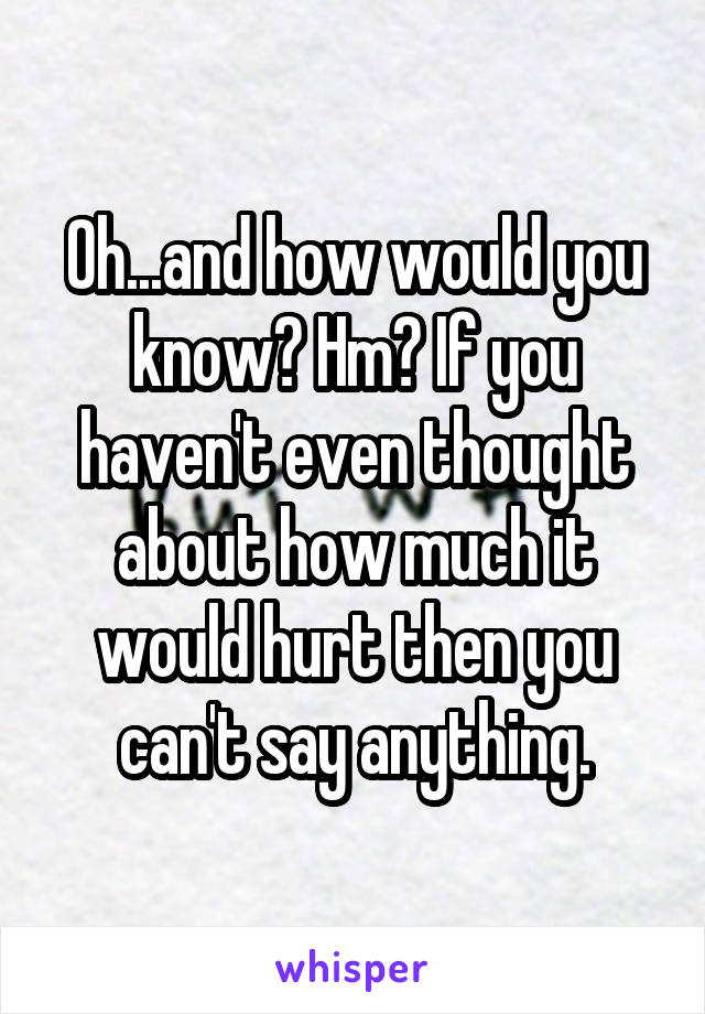 Oh...and how would you know? Hm? If you haven't even thought about how much it would hurt then you can't say anything.