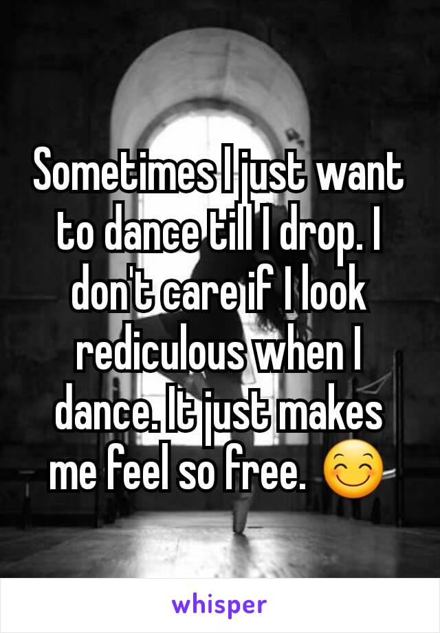 Sometimes I just want to dance till I drop. I don't care if I look rediculous when I dance. It just makes me feel so free. 😊