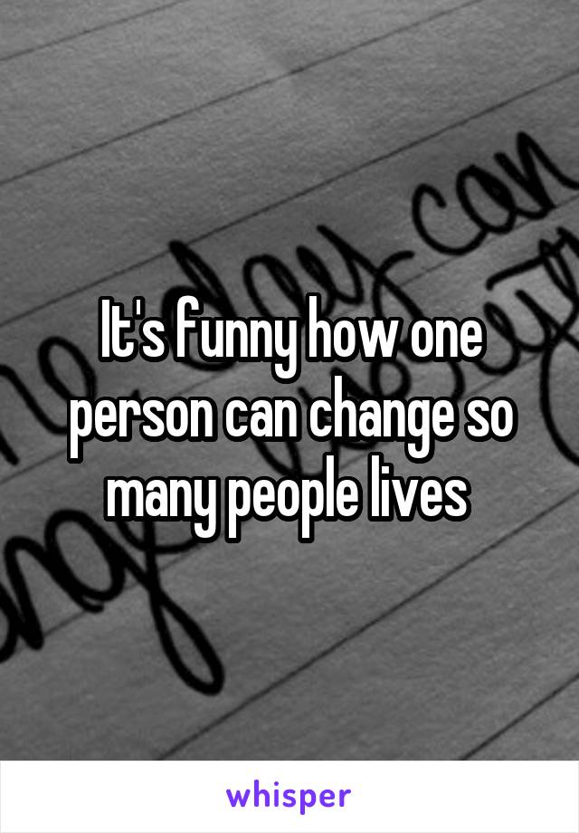 It's funny how one person can change so many people lives 