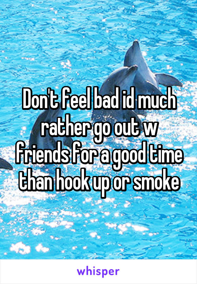 Don't feel bad id much rather go out w friends for a good time than hook up or smoke
