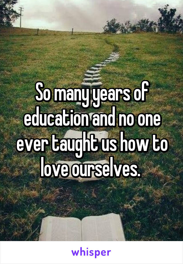 So many years of education and no one ever taught us how to love ourselves. 